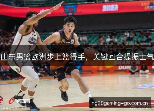 山东男篮欧洲步上篮得手,关键回合提振士气 山东男篮欧洲步上篮得手,关键回合提振士气
